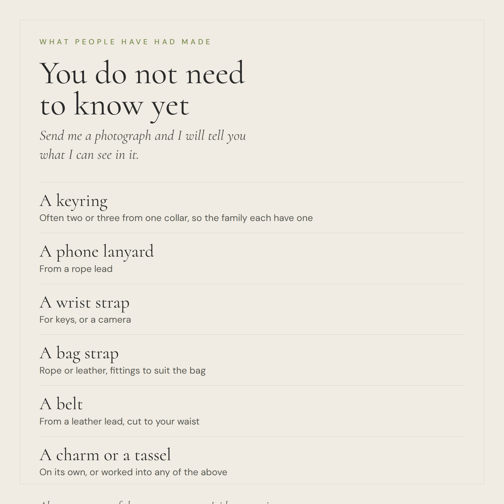 You do not need to know yet. Things people have had made from a dog's collar or lead: a keyring, a phone lanyard, a wrist strap, a bag strap, a belt, a charm or tassel
